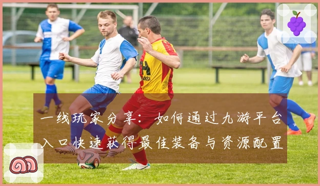 一线玩家分享：如何通过九游平台入口快速获得最佳装备与资源配置技巧