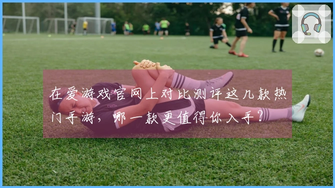 在爱游戏官网上对比测评这几款热门手游，哪一款更值得你入手？