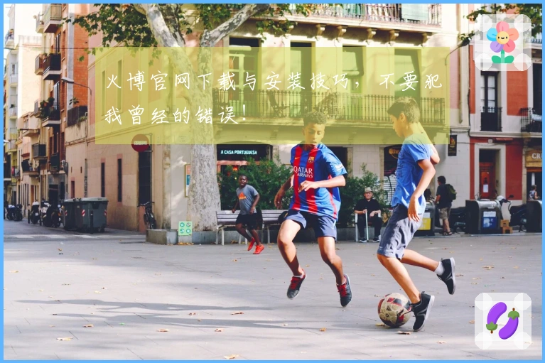 火博官网下载与安装技巧，不要犯我曾经的错误！