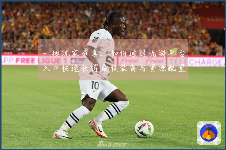 一线玩家分享：如何通过九游平台入口快速获得最佳装备与资源配置技巧
