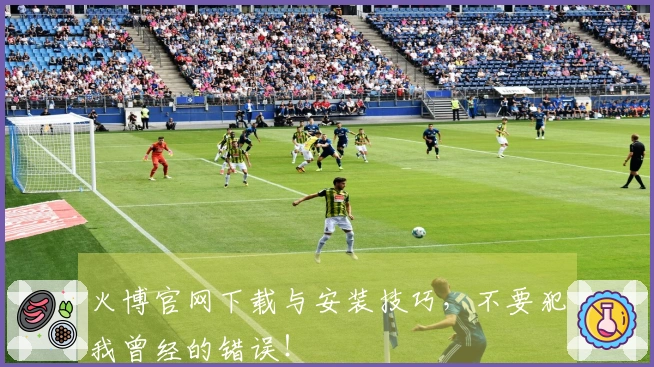 火博官网下载与安装技巧，不要犯我曾经的错误！