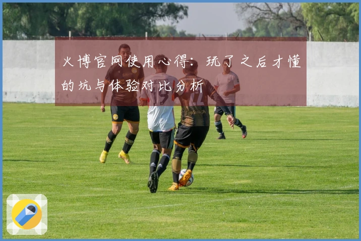 火博官网使用心得：玩了之后才懂的坑与体验对比分析